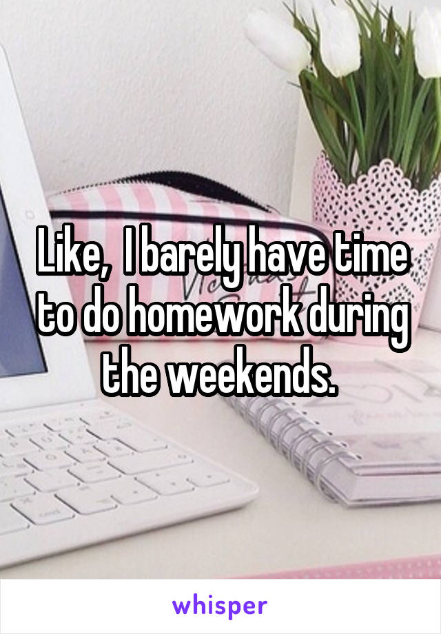 Like,  I barely have time to do homework during the weekends. 