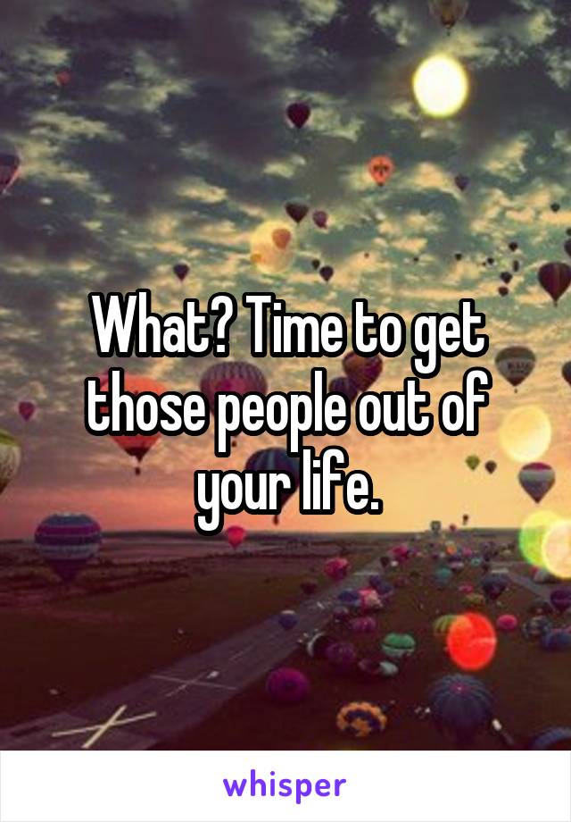 What? Time to get those people out of your life.
