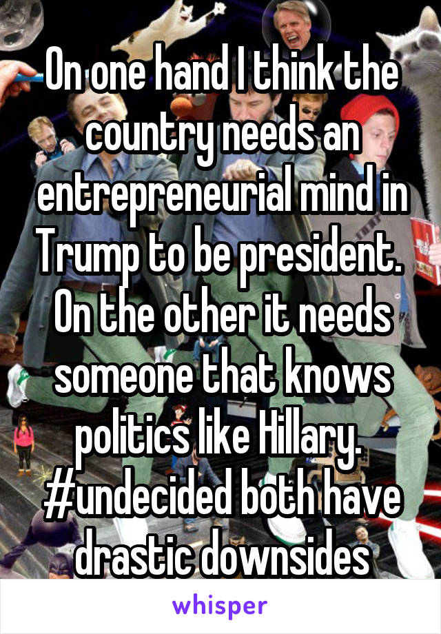 On one hand I think the country needs an entrepreneurial mind in Trump to be president.  On the other it needs someone that knows politics like Hillary.  #undecided both have drastic downsides