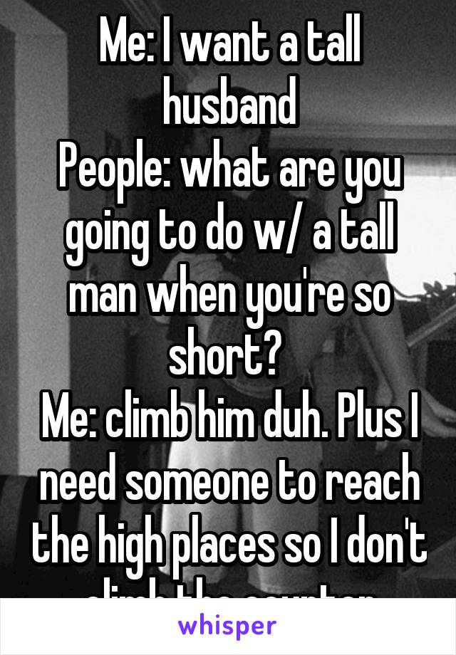 Me: I want a tall husband
People: what are you going to do w/ a tall man when you're so short? 
Me: climb him duh. Plus I need someone to reach the high places so I don't climb the counter