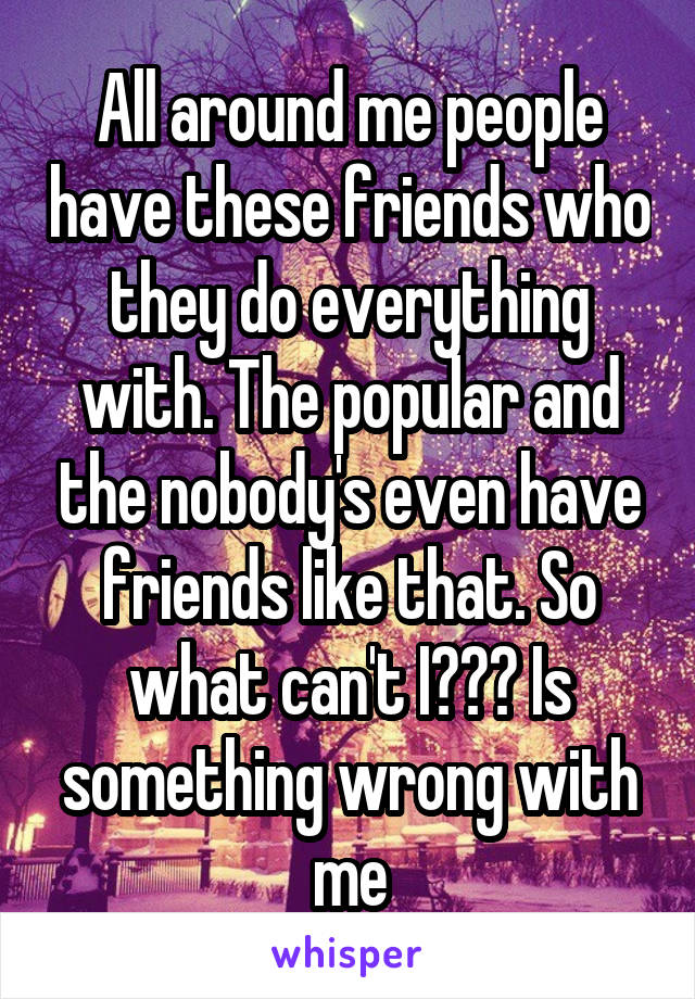 All around me people have these friends who they do everything with. The popular and the nobody's even have friends like that. So what can't I??? Is something wrong with me