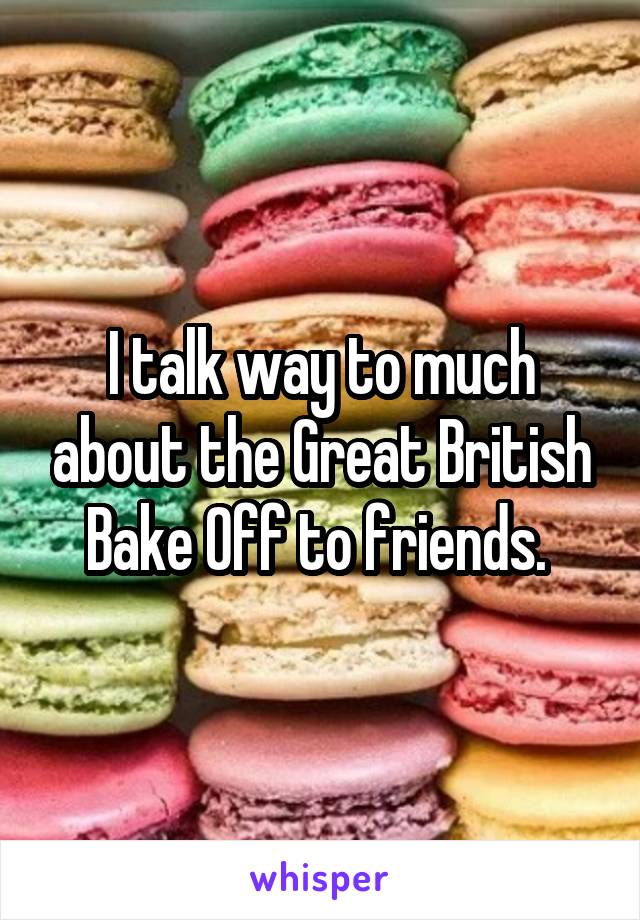 I talk way to much about the Great British Bake Off to friends. 