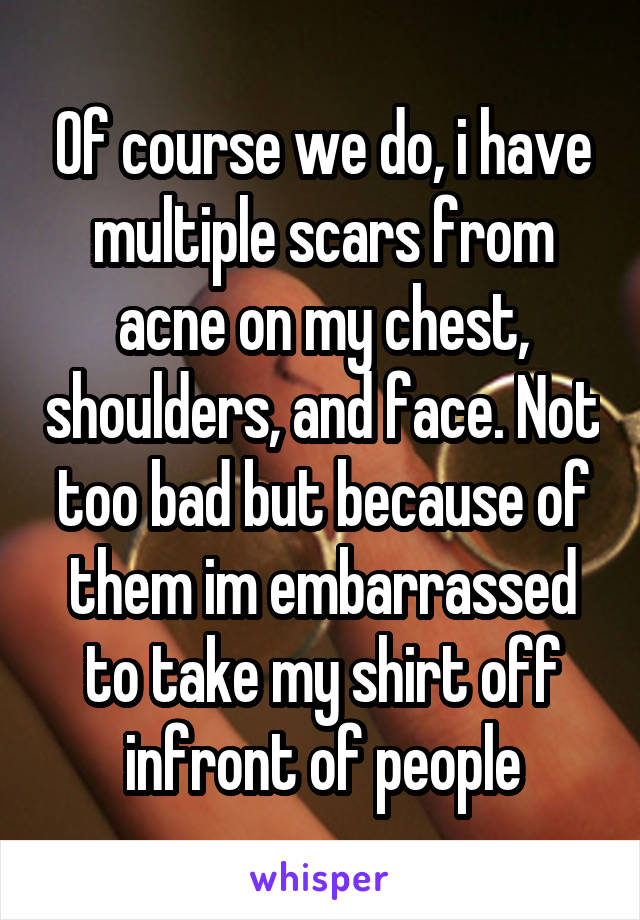 Of course we do, i have multiple scars from acne on my chest, shoulders, and face. Not too bad but because of them im embarrassed to take my shirt off infront of people