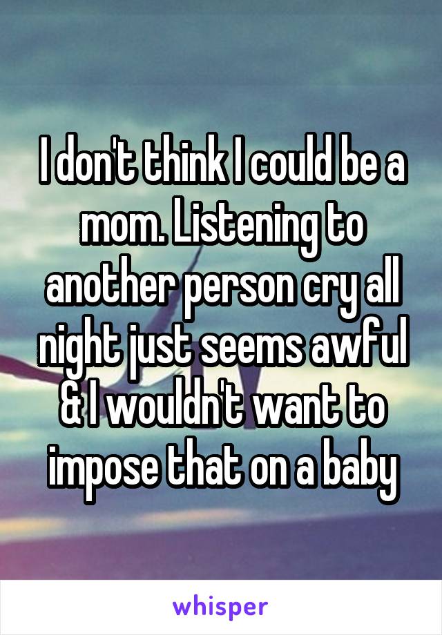 I don't think I could be a mom. Listening to another person cry all night just seems awful & I wouldn't want to impose that on a baby