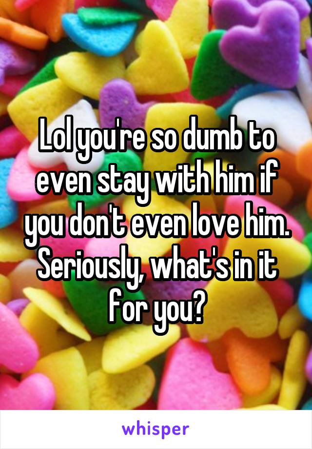 Lol you're so dumb to even stay with him if you don't even love him. Seriously, what's in it for you?