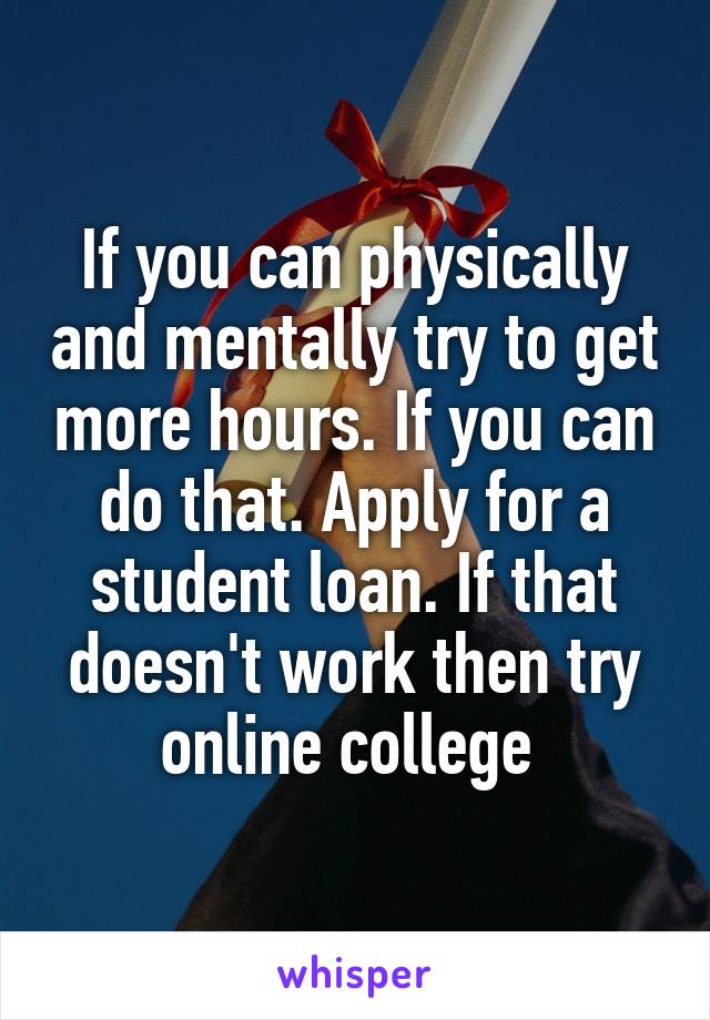 If you can physically and mentally try to get more hours. If you can do that. Apply for a student loan. If that doesn't work then try online college 