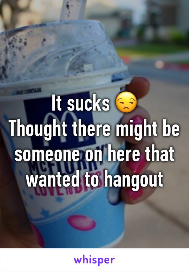 It sucks 😒
Thought there might be someone on here that wanted to hangout 