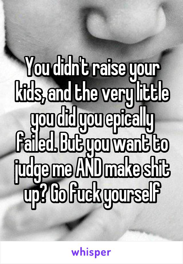 You didn't raise your kids, and the very little you did you epically failed. But you want to judge me AND make shit up? Go fuck yourself