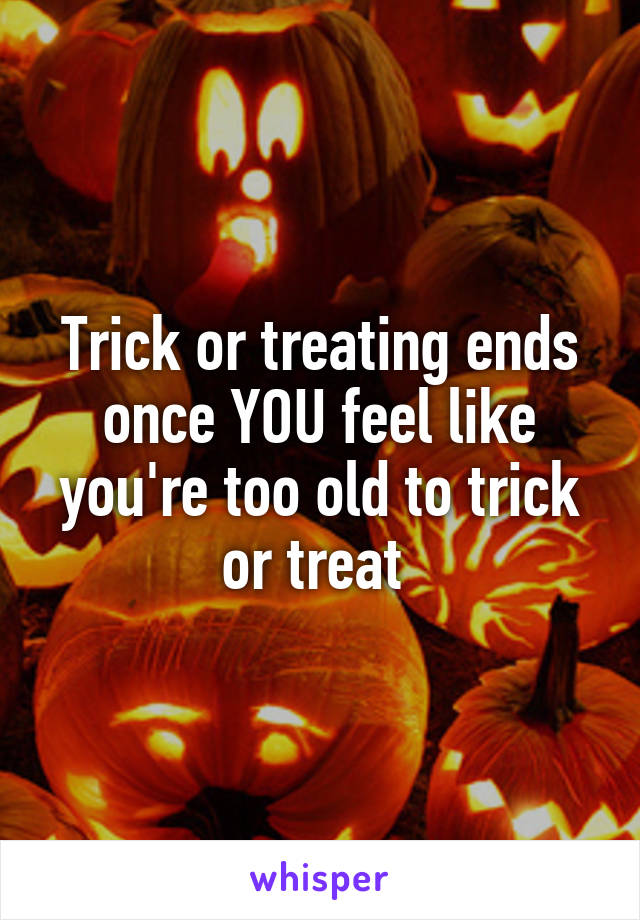 Trick or treating ends once YOU feel like you're too old to trick or treat 