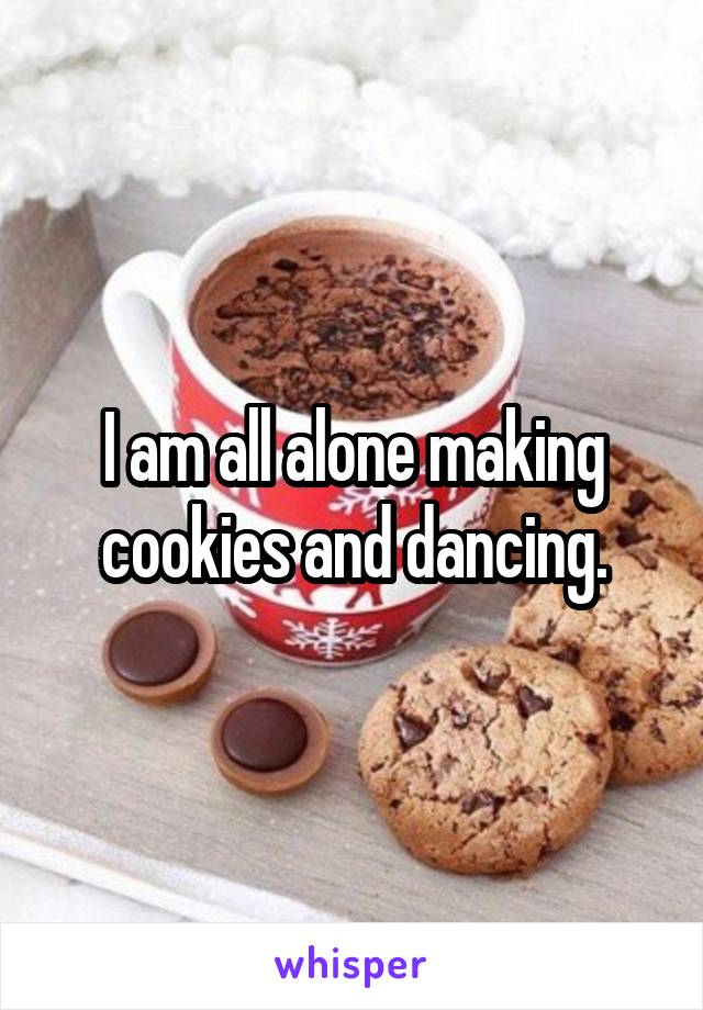 I am all alone making cookies and dancing.