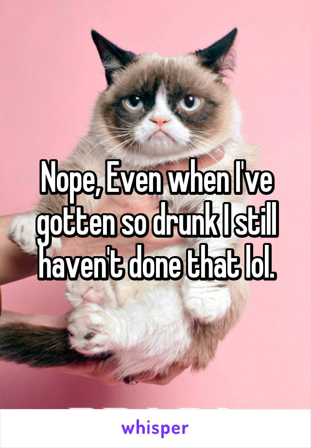 Nope, Even when I've gotten so drunk I still haven't done that lol.