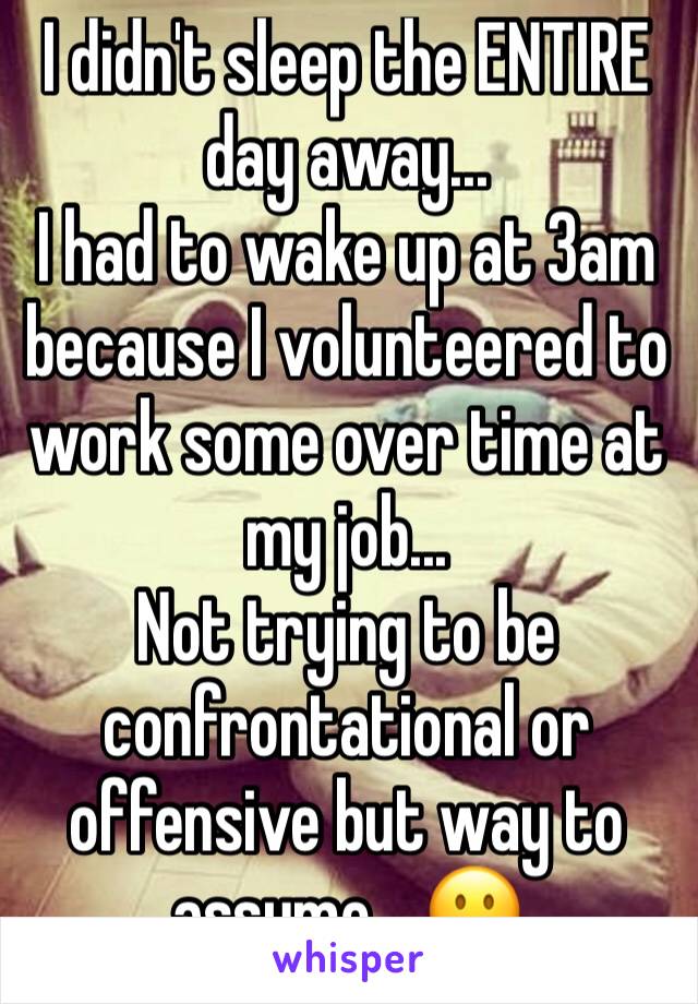 I didn't sleep the ENTIRE day away...
I had to wake up at 3am because I volunteered to work some over time at my job...
Not trying to be confrontational or offensive but way to assume... 😐