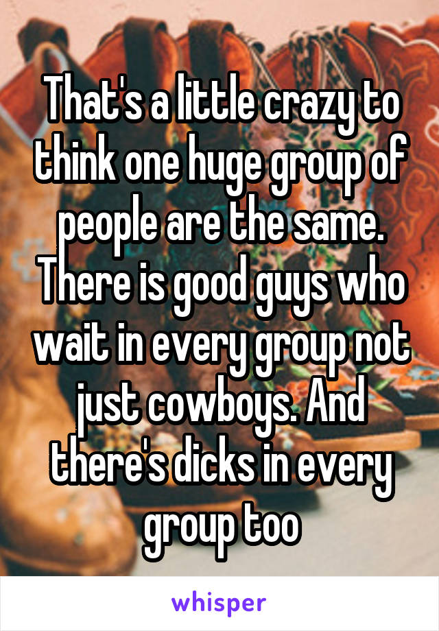 That's a little crazy to think one huge group of people are the same. There is good guys who wait in every group not just cowboys. And there's dicks in every group too