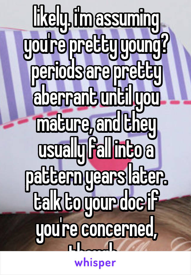 likely. i'm assuming you're pretty young? periods are pretty aberrant until you mature, and they usually fall into a pattern years later.
talk to your doc if you're concerned, though. 
