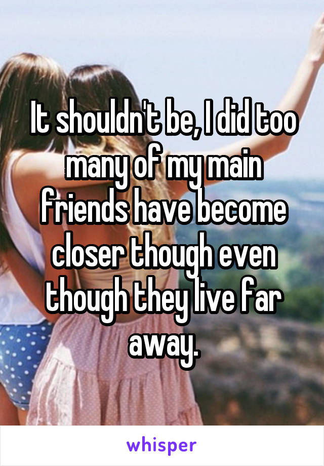 It shouldn't be, I did too many of my main friends have become closer though even though they live far away.