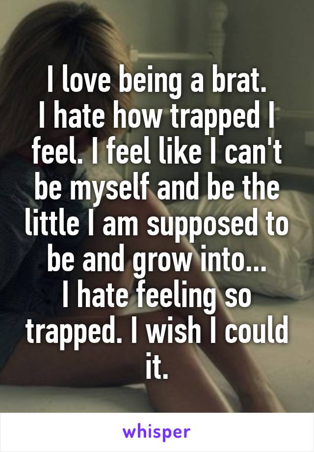 I love being a brat.
I hate how trapped I feel. I feel like I can't be myself and be the little I am supposed to be and grow into...
I hate feeling so trapped. I wish I could it.