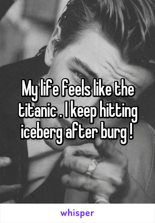 My life feels like the titanic . I keep hitting iceberg after burg ! 