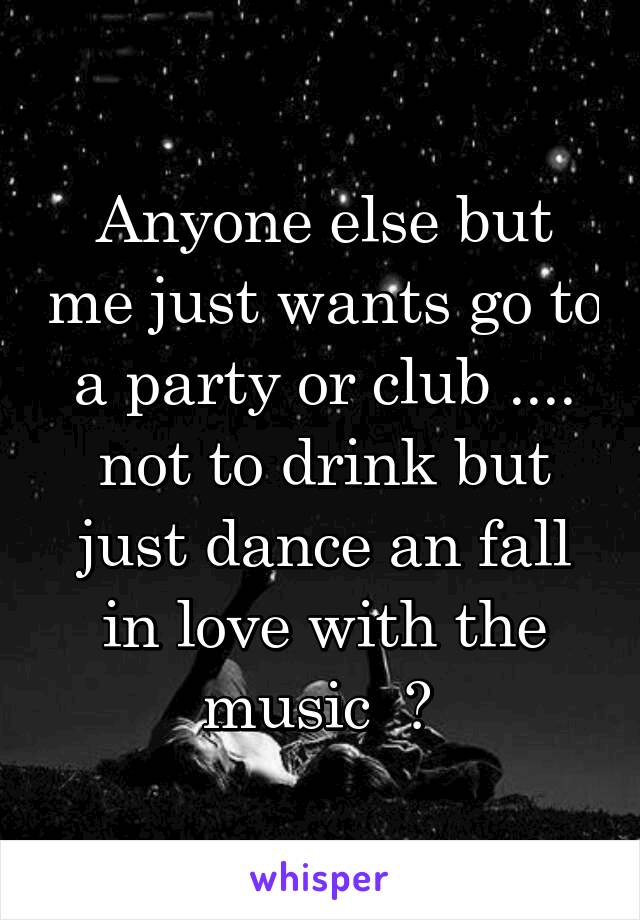 Anyone else but me just wants go to a party or club .... not to drink but just dance an fall in love with the music  ? 