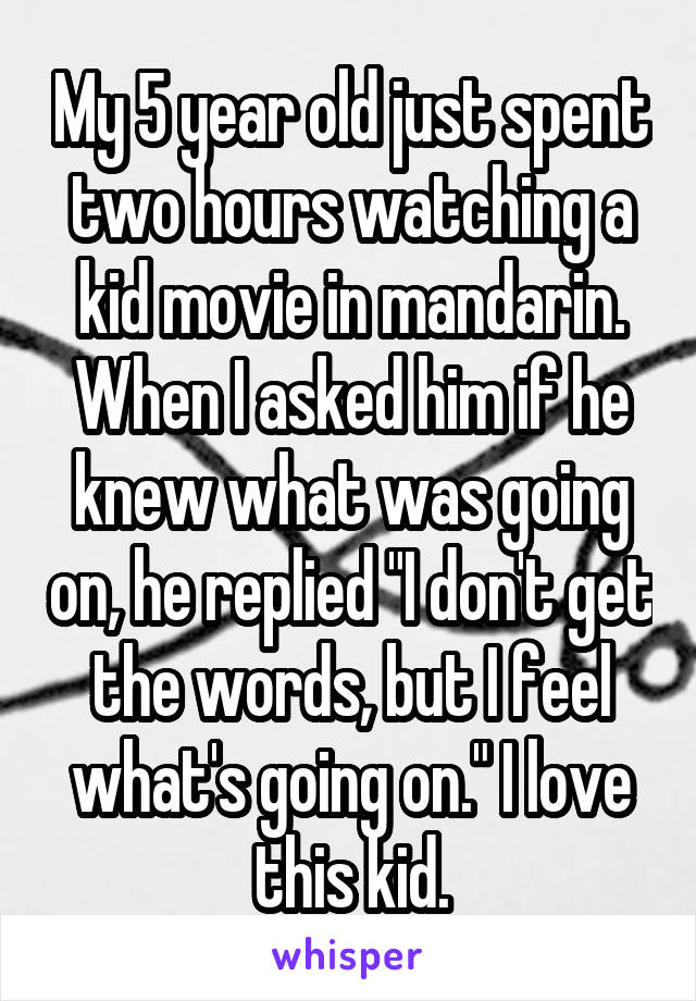 My 5 year old just spent two hours watching a kid movie in mandarin. When I asked him if he knew what was going on, he replied "I don't get the words, but I feel what's going on." I love this kid.