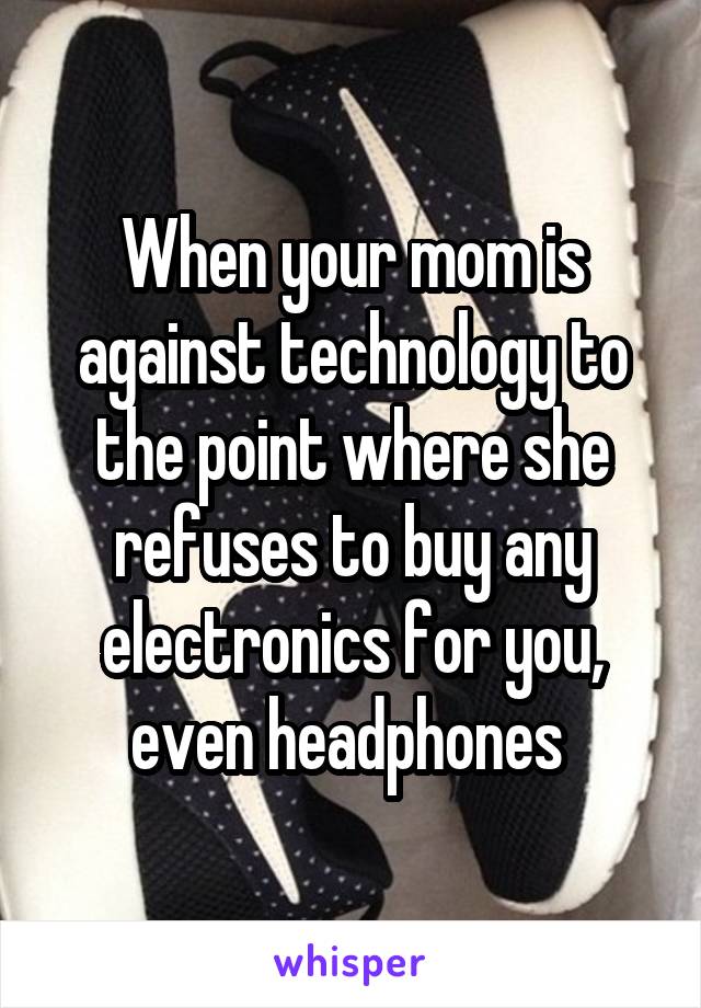 When your mom is against technology to the point where she refuses to buy any electronics for you, even headphones 