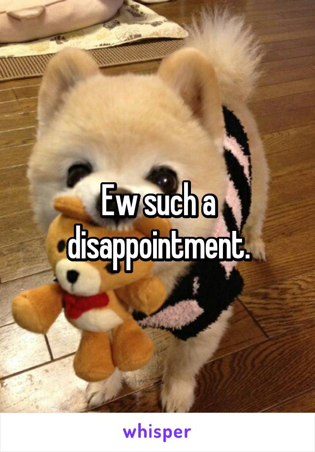 Ew such a disappointment.