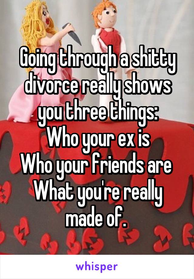 Going through a shitty divorce really shows you three things:
Who your ex is
Who your friends are 
What you're really made of. 