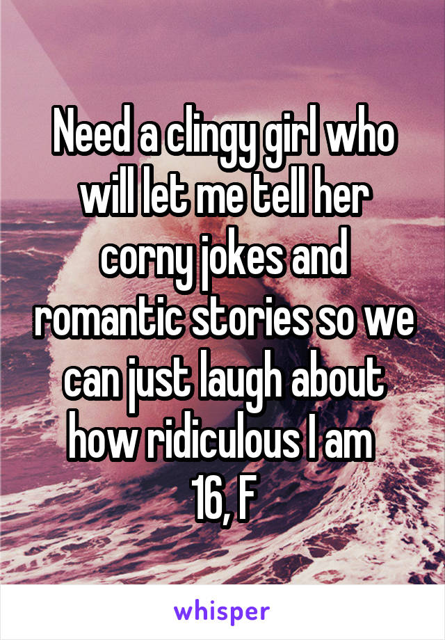 Need a clingy girl who will let me tell her corny jokes and romantic stories so we can just laugh about how ridiculous I am 
16, F