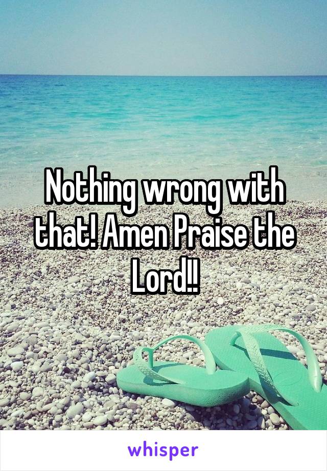 Nothing wrong with that! Amen Praise the Lord!!