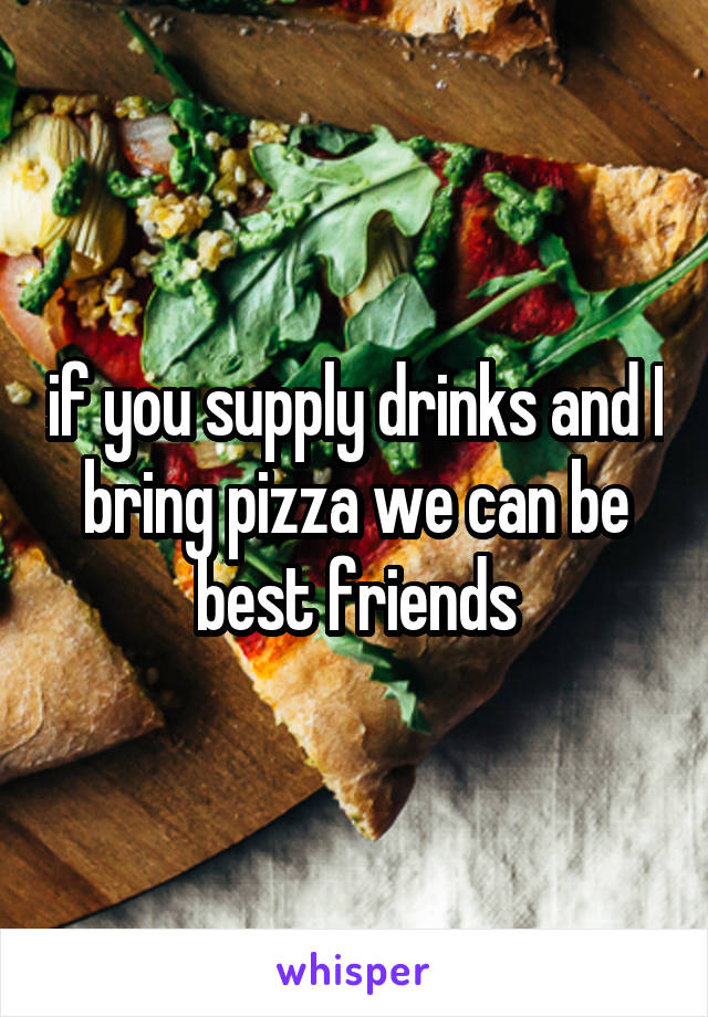 if you supply drinks and I bring pizza we can be best friends
