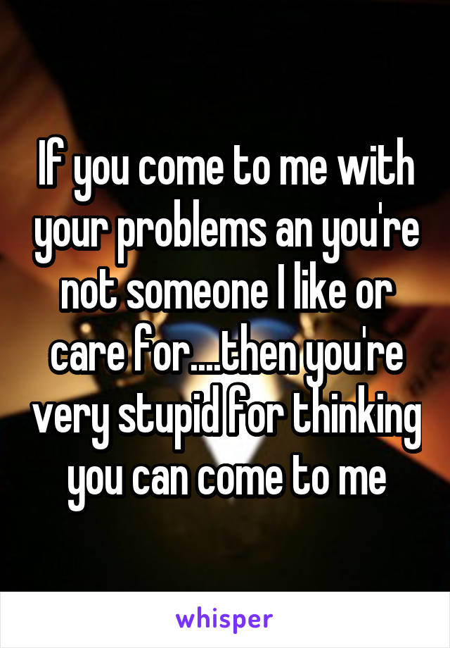 If you come to me with your problems an you're not someone I like or care for....then you're very stupid for thinking you can come to me