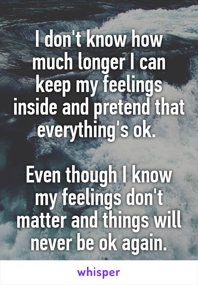 I don't know how much longer I can keep my feelings inside and pretend that everything's ok. 

Even though I know my feelings don't matter and things will never be ok again.