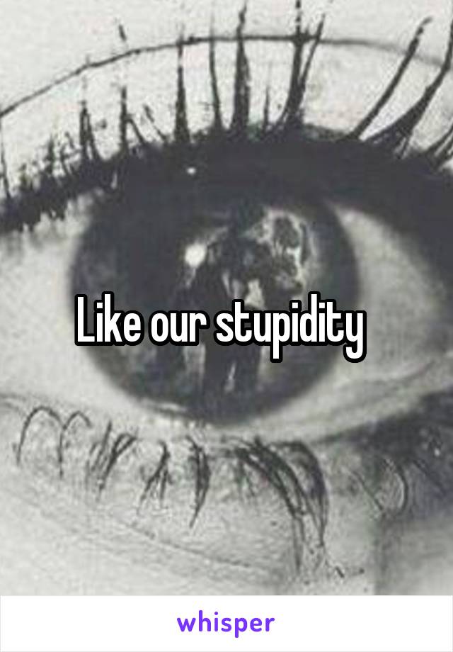 Like our stupidity  
