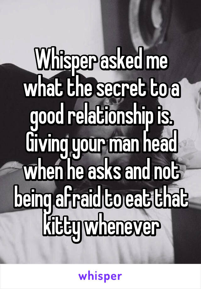 Whisper asked me what the secret to a good relationship is. Giving your man head when he asks and not being afraid to eat that kitty whenever