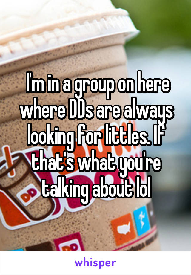  I'm in a group on here where DDs are always looking for littles. If that's what you're talking about lol