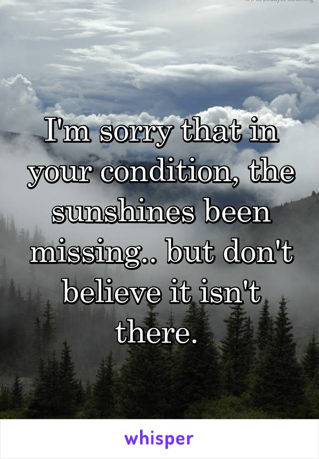 I'm sorry that in your condition, the sunshines been missing.. but don't believe it isn't there. 