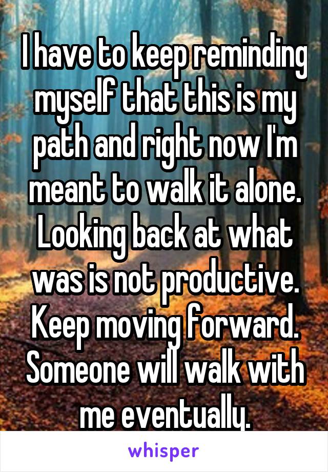 I have to keep reminding myself that this is my path and right now I'm meant to walk it alone. Looking back at what was is not productive. Keep moving forward. Someone will walk with me eventually.