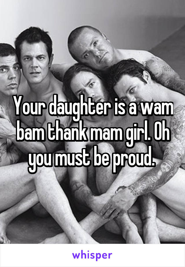 Your daughter is a wam bam thank mam girl. Oh you must be proud. 