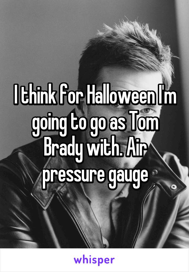 I think for Halloween I'm going to go as Tom Brady with. Air pressure gauge