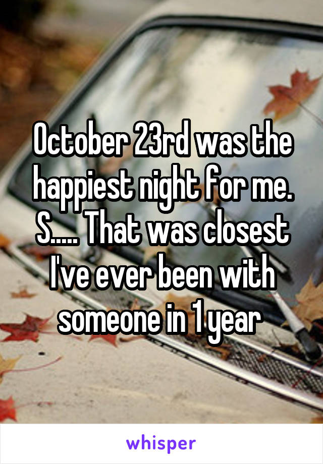 October 23rd was the happiest night for me. S..... That was closest I've ever been with someone in 1 year 
