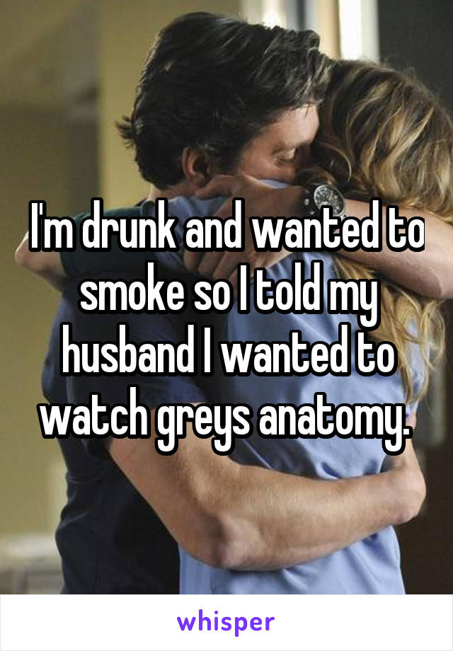 I'm drunk and wanted to smoke so I told my husband I wanted to watch greys anatomy. 