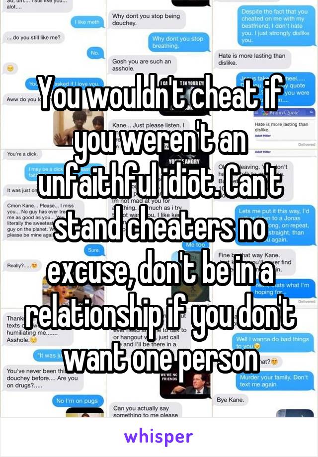 You wouldn't cheat if you weren't an unfaithful idiot. Can't stand cheaters no excuse, don't be in a relationship if you don't want one person