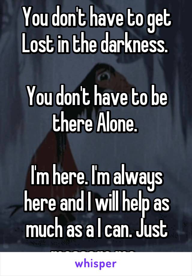 You don't have to get Lost in the darkness. 

You don't have to be there Alone. 

I'm here. I'm always here and I will help as much as a I can. Just message me. 