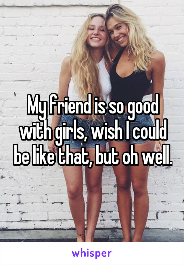 My friend is so good with girls, wish I could be like that, but oh well.