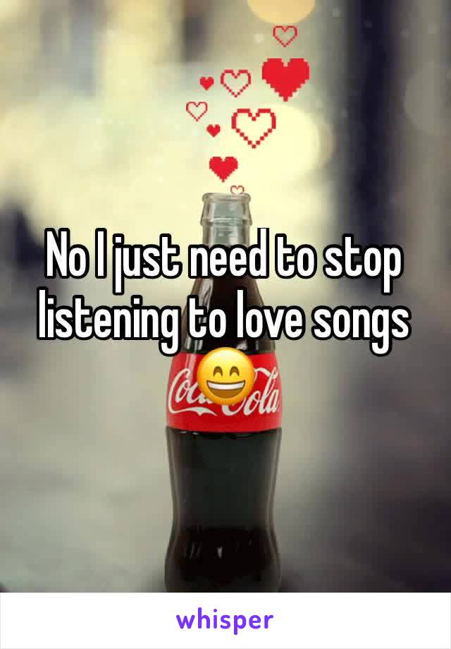 No I just need to stop listening to love songs 😄