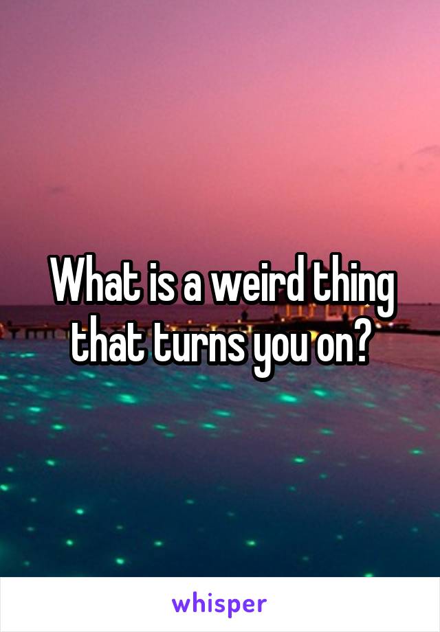 What is a weird thing that turns you on?