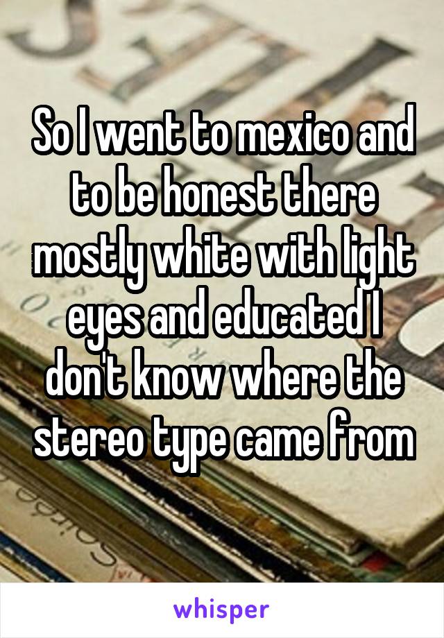 So I went to mexico and to be honest there mostly white with light eyes and educated I don't know where the stereo type came from 