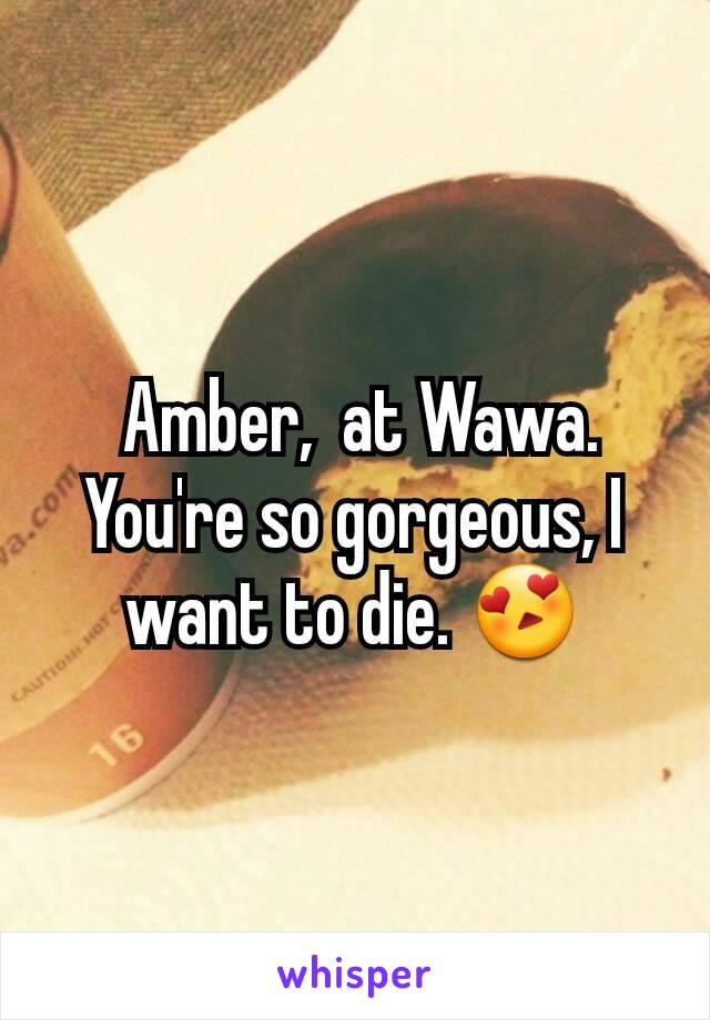  Amber,  at Wawa.  You're so gorgeous, I want to die. 😍