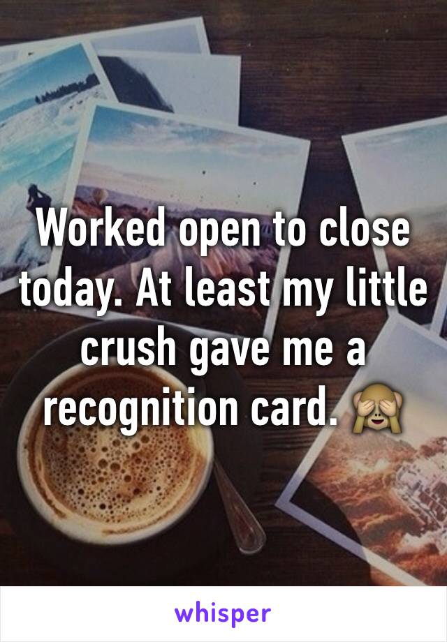 Worked open to close today. At least my little crush gave me a recognition card. 🙈