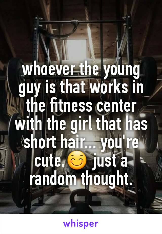 whoever the young guy is that works in the fitness center with the girl that has short hair... you're cute.😊 just a random thought.