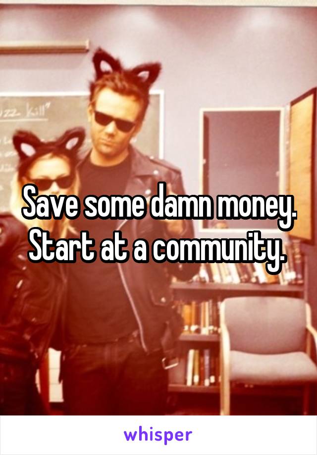 Save some damn money. Start at a community. 